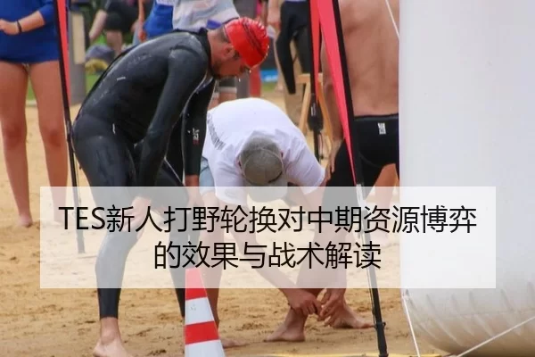 TES新人打野轮换对中期资源博弈的效果与战术解读